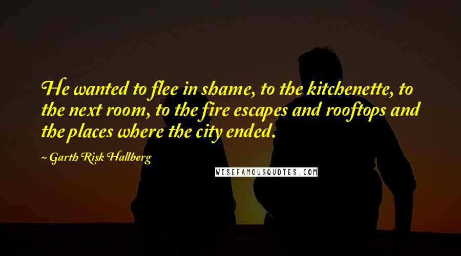 Garth Risk Hallberg Quotes: He wanted to flee in shame, to the kitchenette, to the next room, to the fire escapes and rooftops and the places where the city ended.