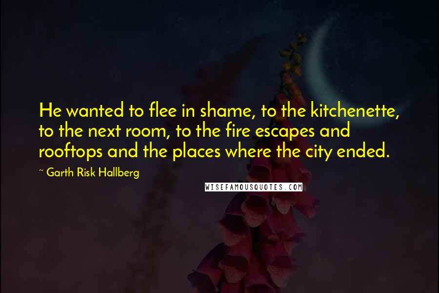 Garth Risk Hallberg Quotes: He wanted to flee in shame, to the kitchenette, to the next room, to the fire escapes and rooftops and the places where the city ended.