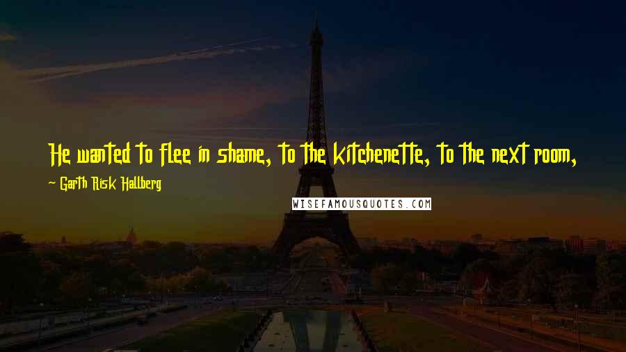 Garth Risk Hallberg Quotes: He wanted to flee in shame, to the kitchenette, to the next room, to the fire escapes and rooftops and the places where the city ended.