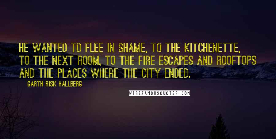 Garth Risk Hallberg Quotes: He wanted to flee in shame, to the kitchenette, to the next room, to the fire escapes and rooftops and the places where the city ended.