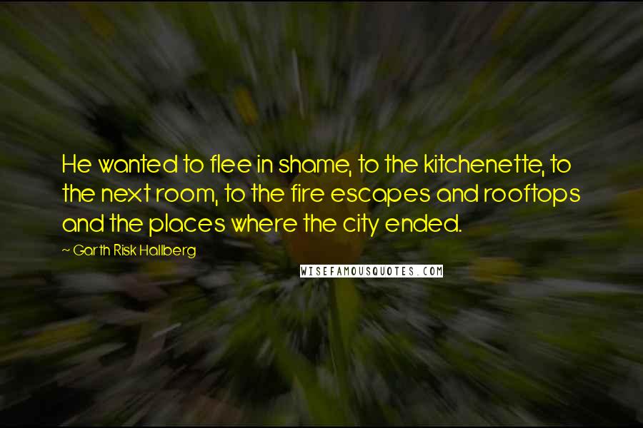 Garth Risk Hallberg Quotes: He wanted to flee in shame, to the kitchenette, to the next room, to the fire escapes and rooftops and the places where the city ended.