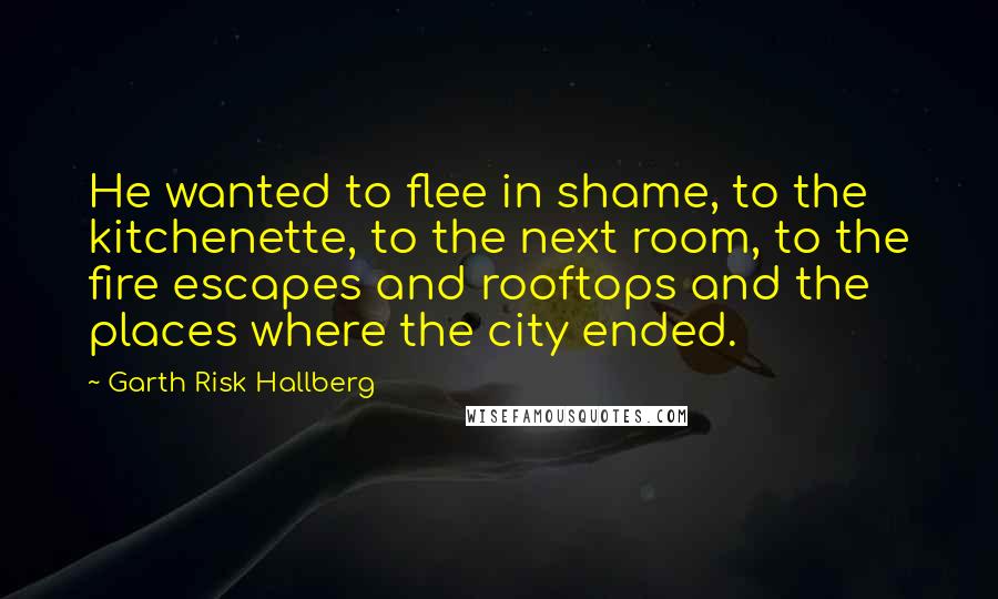 Garth Risk Hallberg Quotes: He wanted to flee in shame, to the kitchenette, to the next room, to the fire escapes and rooftops and the places where the city ended.