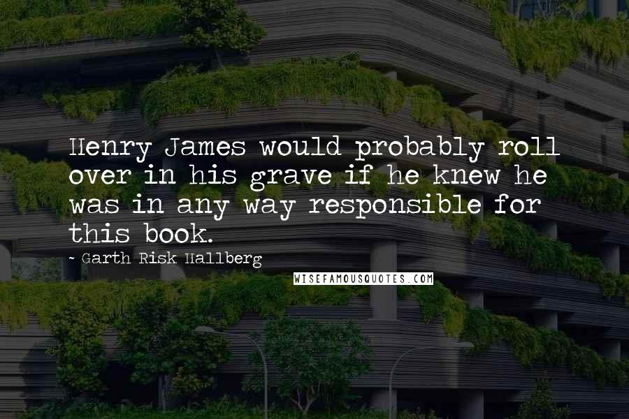 Garth Risk Hallberg Quotes: Henry James would probably roll over in his grave if he knew he was in any way responsible for this book.