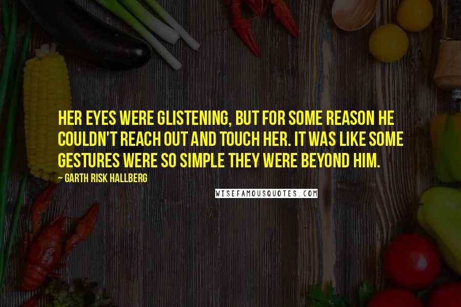 Garth Risk Hallberg Quotes: Her eyes were glistening, but for some reason he couldn't reach out and touch her. It was like some gestures were so simple they were beyond him.