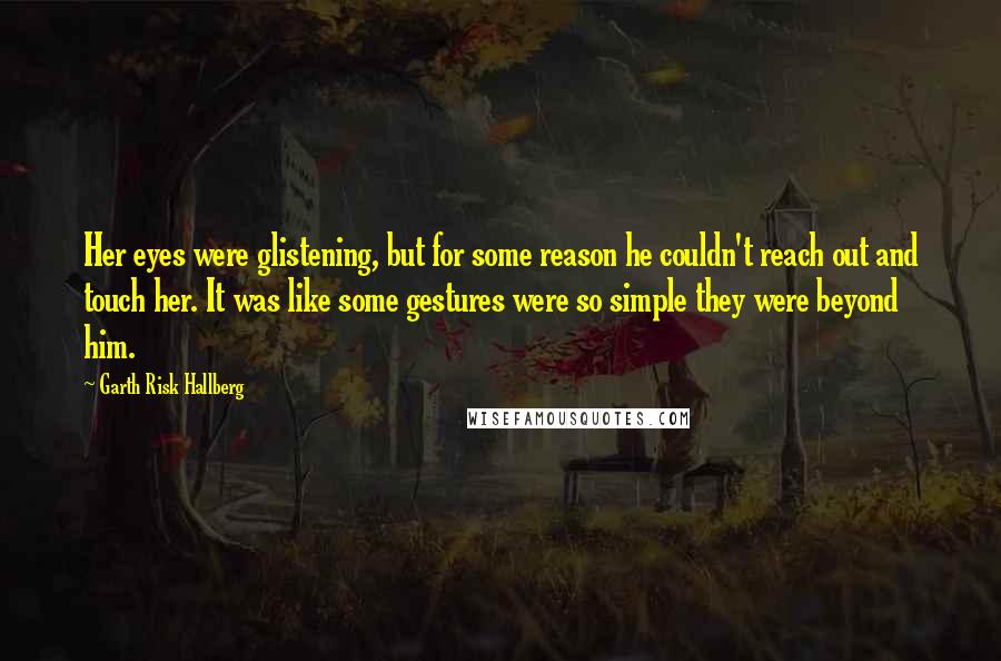 Garth Risk Hallberg Quotes: Her eyes were glistening, but for some reason he couldn't reach out and touch her. It was like some gestures were so simple they were beyond him.