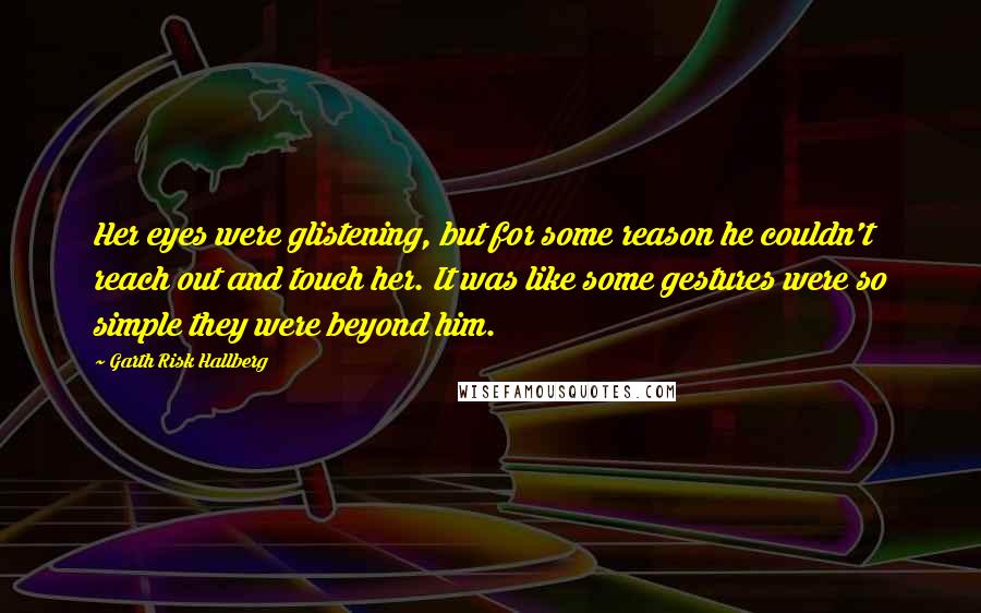 Garth Risk Hallberg Quotes: Her eyes were glistening, but for some reason he couldn't reach out and touch her. It was like some gestures were so simple they were beyond him.