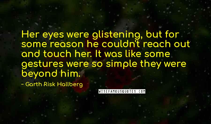 Garth Risk Hallberg Quotes: Her eyes were glistening, but for some reason he couldn't reach out and touch her. It was like some gestures were so simple they were beyond him.