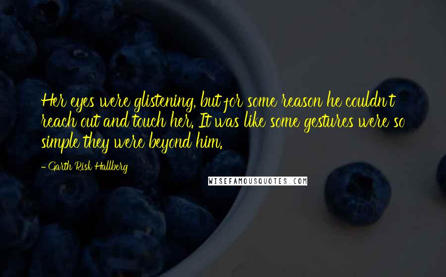 Garth Risk Hallberg Quotes: Her eyes were glistening, but for some reason he couldn't reach out and touch her. It was like some gestures were so simple they were beyond him.