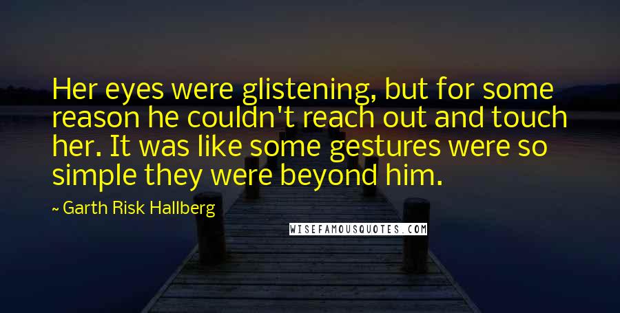 Garth Risk Hallberg Quotes: Her eyes were glistening, but for some reason he couldn't reach out and touch her. It was like some gestures were so simple they were beyond him.