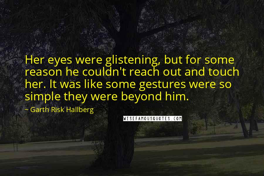 Garth Risk Hallberg Quotes: Her eyes were glistening, but for some reason he couldn't reach out and touch her. It was like some gestures were so simple they were beyond him.