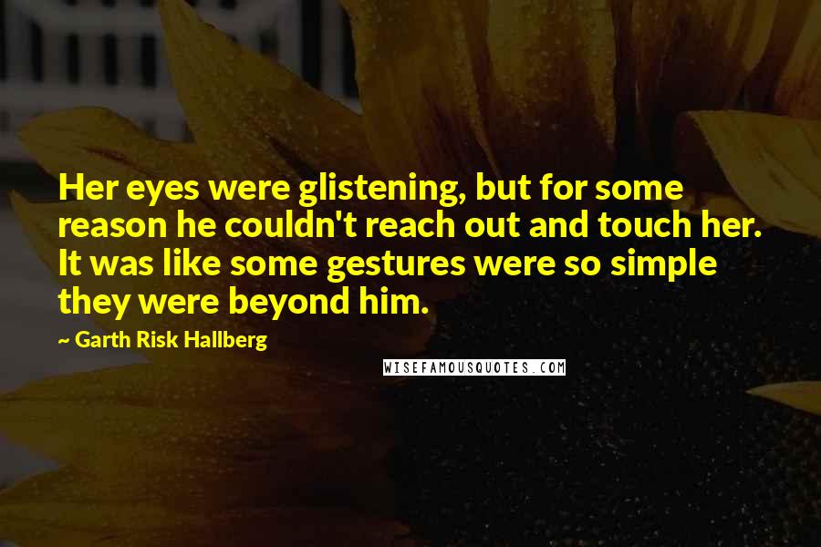 Garth Risk Hallberg Quotes: Her eyes were glistening, but for some reason he couldn't reach out and touch her. It was like some gestures were so simple they were beyond him.