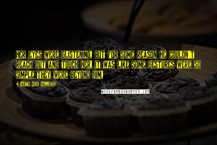 Garth Risk Hallberg Quotes: Her eyes were glistening, but for some reason he couldn't reach out and touch her. It was like some gestures were so simple they were beyond him.