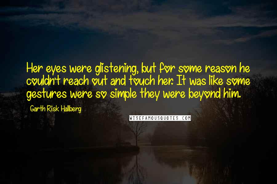 Garth Risk Hallberg Quotes: Her eyes were glistening, but for some reason he couldn't reach out and touch her. It was like some gestures were so simple they were beyond him.