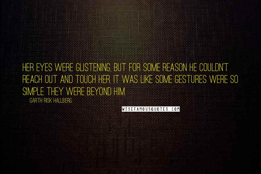 Garth Risk Hallberg Quotes: Her eyes were glistening, but for some reason he couldn't reach out and touch her. It was like some gestures were so simple they were beyond him.