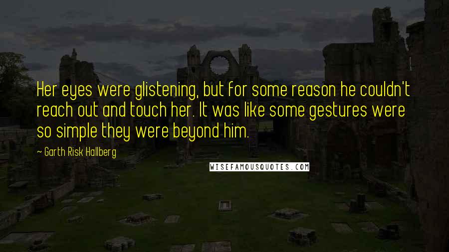 Garth Risk Hallberg Quotes: Her eyes were glistening, but for some reason he couldn't reach out and touch her. It was like some gestures were so simple they were beyond him.