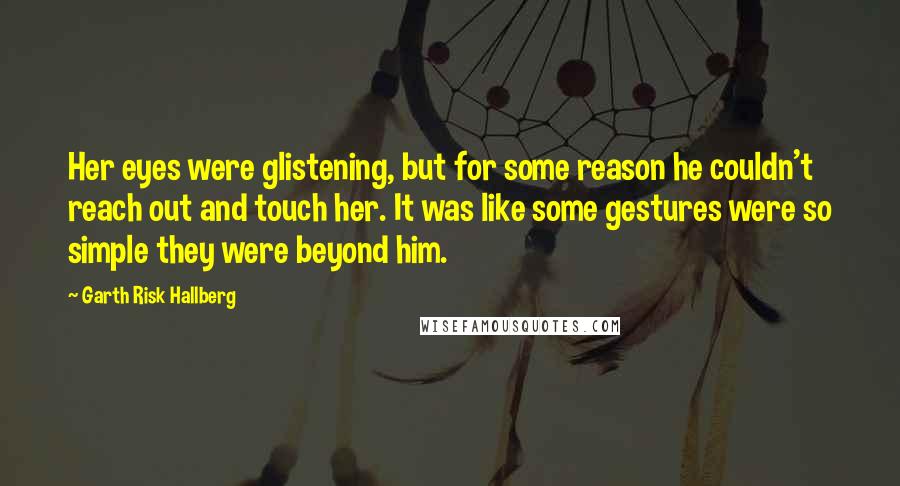 Garth Risk Hallberg Quotes: Her eyes were glistening, but for some reason he couldn't reach out and touch her. It was like some gestures were so simple they were beyond him.