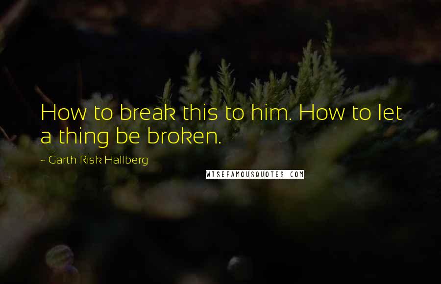 Garth Risk Hallberg Quotes: How to break this to him. How to let a thing be broken.