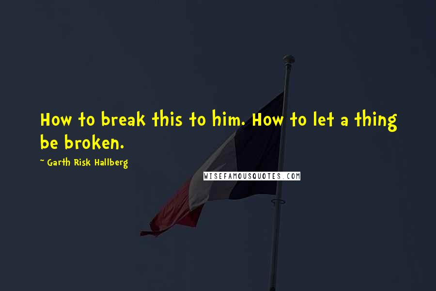 Garth Risk Hallberg Quotes: How to break this to him. How to let a thing be broken.