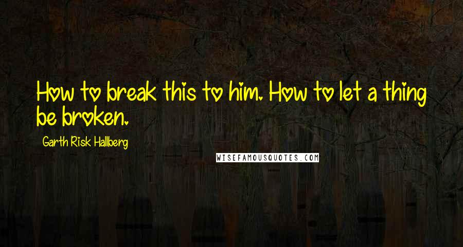 Garth Risk Hallberg Quotes: How to break this to him. How to let a thing be broken.