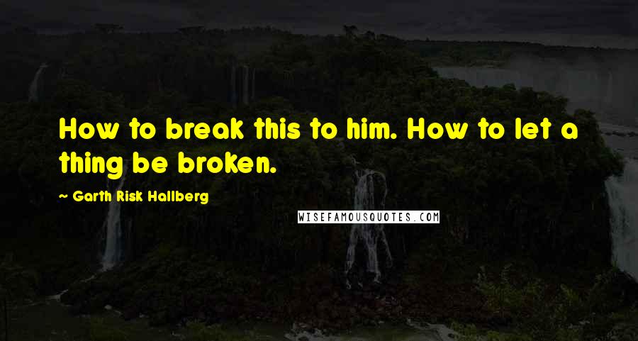 Garth Risk Hallberg Quotes: How to break this to him. How to let a thing be broken.