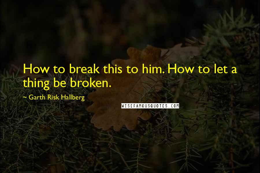 Garth Risk Hallberg Quotes: How to break this to him. How to let a thing be broken.