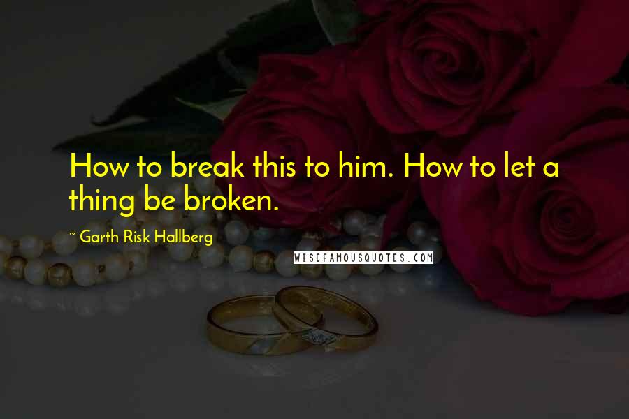 Garth Risk Hallberg Quotes: How to break this to him. How to let a thing be broken.