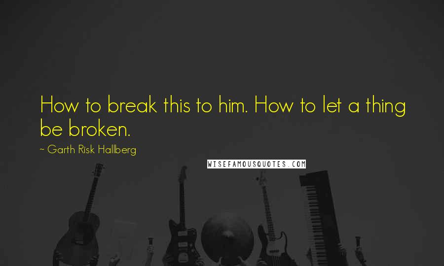 Garth Risk Hallberg Quotes: How to break this to him. How to let a thing be broken.