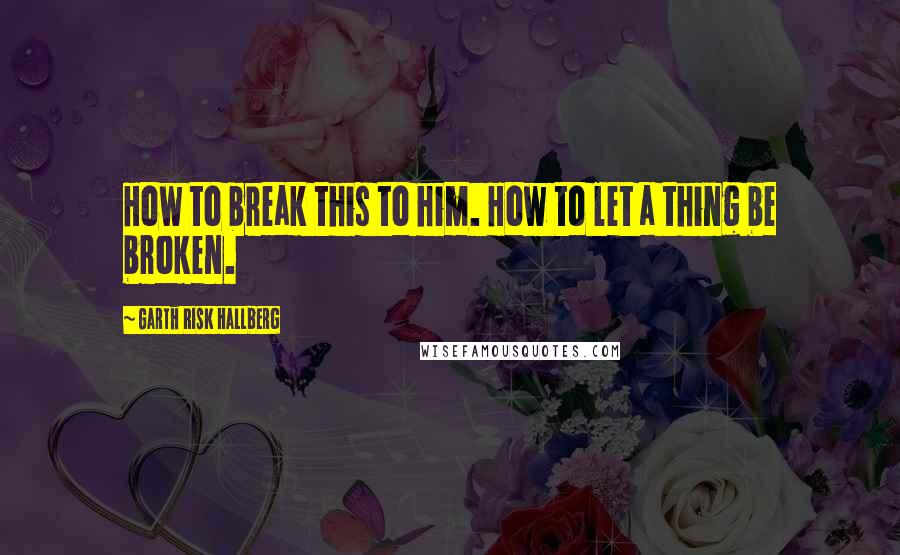 Garth Risk Hallberg Quotes: How to break this to him. How to let a thing be broken.