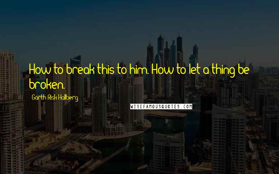 Garth Risk Hallberg Quotes: How to break this to him. How to let a thing be broken.