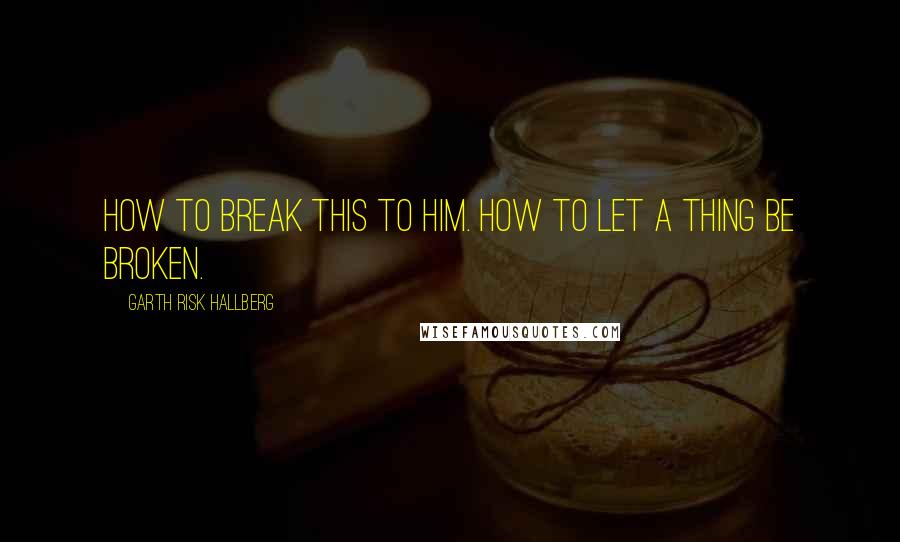 Garth Risk Hallberg Quotes: How to break this to him. How to let a thing be broken.