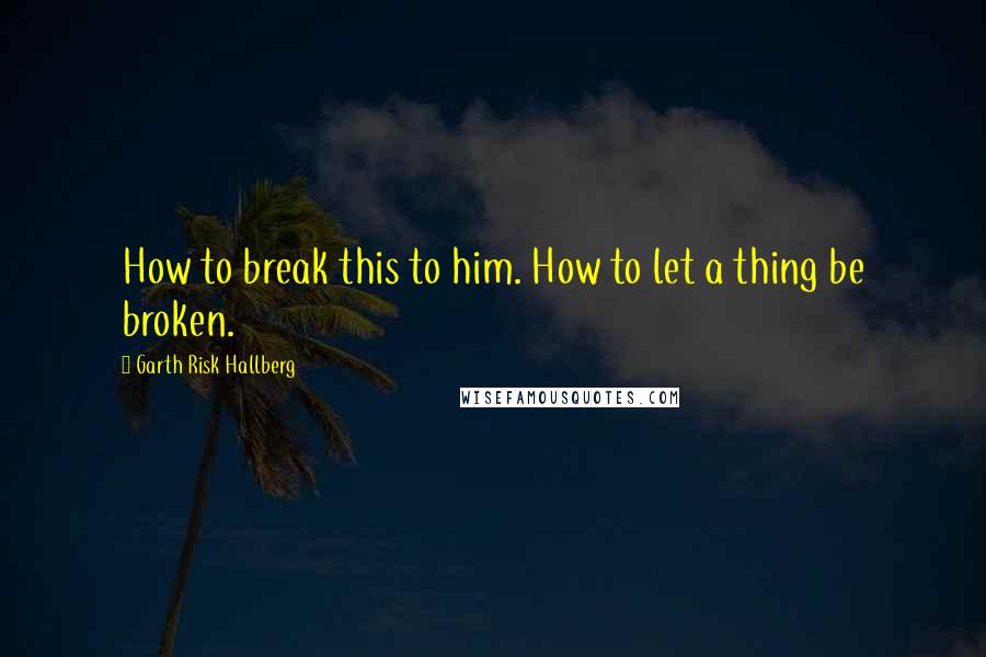 Garth Risk Hallberg Quotes: How to break this to him. How to let a thing be broken.