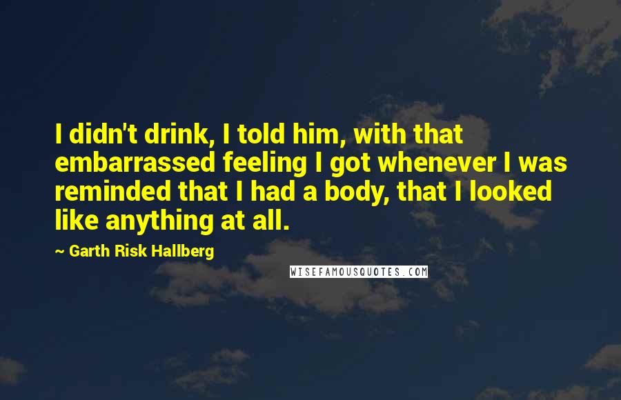 Garth Risk Hallberg Quotes: I didn't drink, I told him, with that embarrassed feeling I got whenever I was reminded that I had a body, that I looked like anything at all.