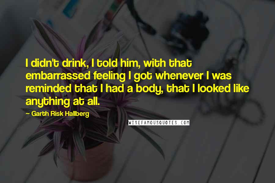 Garth Risk Hallberg Quotes: I didn't drink, I told him, with that embarrassed feeling I got whenever I was reminded that I had a body, that I looked like anything at all.