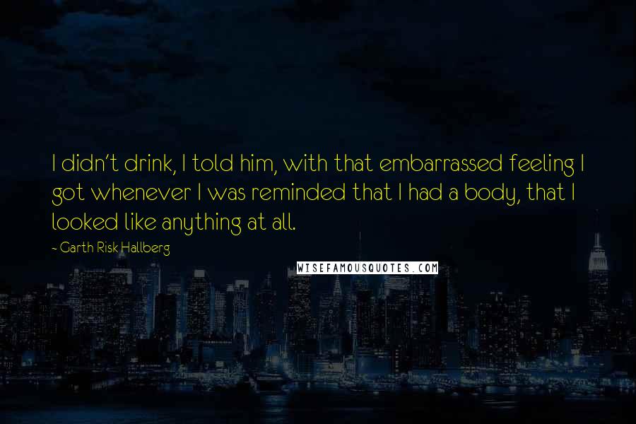 Garth Risk Hallberg Quotes: I didn't drink, I told him, with that embarrassed feeling I got whenever I was reminded that I had a body, that I looked like anything at all.