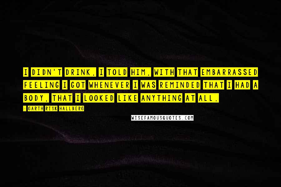 Garth Risk Hallberg Quotes: I didn't drink, I told him, with that embarrassed feeling I got whenever I was reminded that I had a body, that I looked like anything at all.