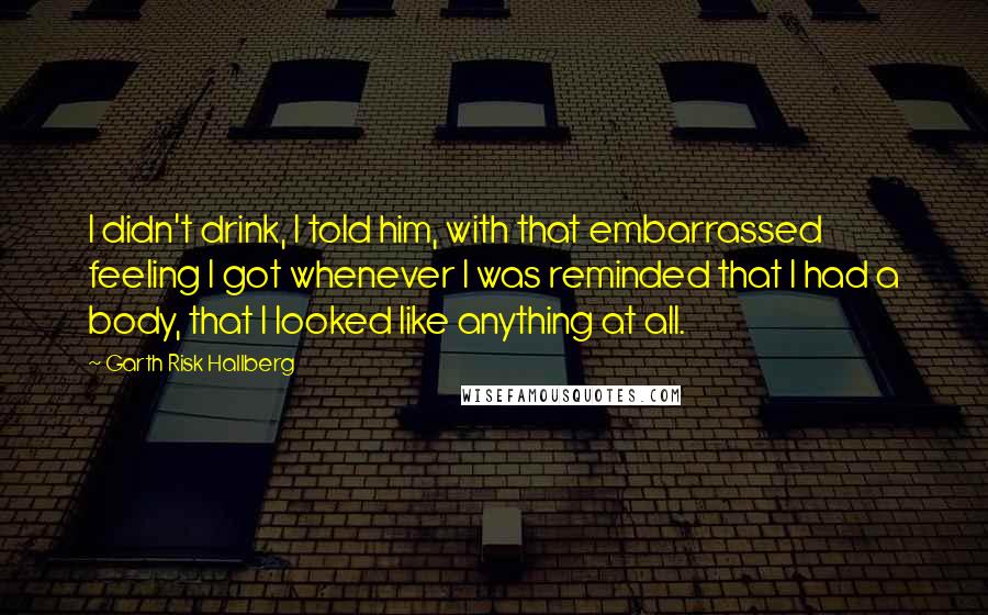 Garth Risk Hallberg Quotes: I didn't drink, I told him, with that embarrassed feeling I got whenever I was reminded that I had a body, that I looked like anything at all.