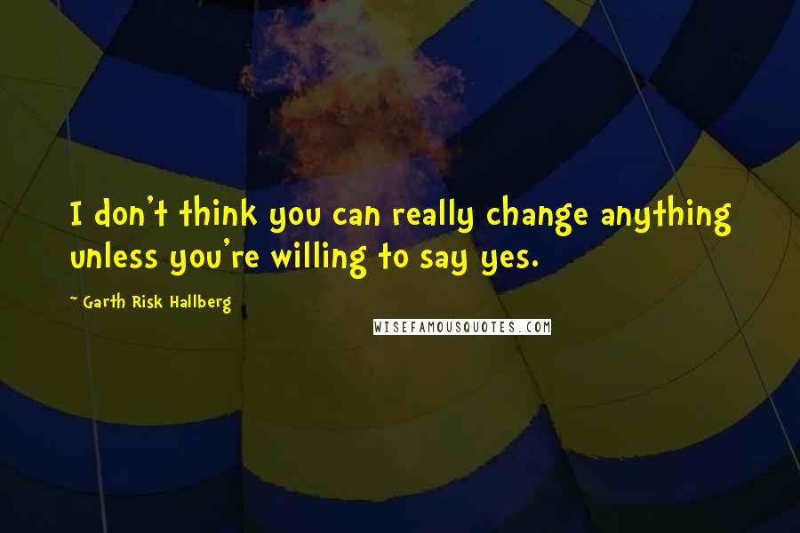 Garth Risk Hallberg Quotes: I don't think you can really change anything unless you're willing to say yes.