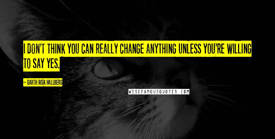 Garth Risk Hallberg Quotes: I don't think you can really change anything unless you're willing to say yes.