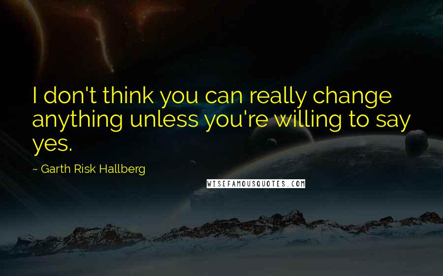 Garth Risk Hallberg Quotes: I don't think you can really change anything unless you're willing to say yes.