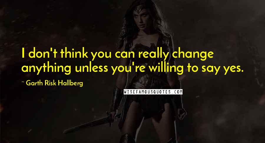 Garth Risk Hallberg Quotes: I don't think you can really change anything unless you're willing to say yes.