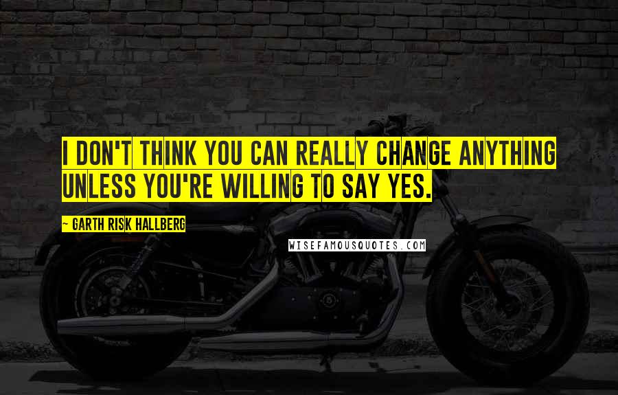 Garth Risk Hallberg Quotes: I don't think you can really change anything unless you're willing to say yes.