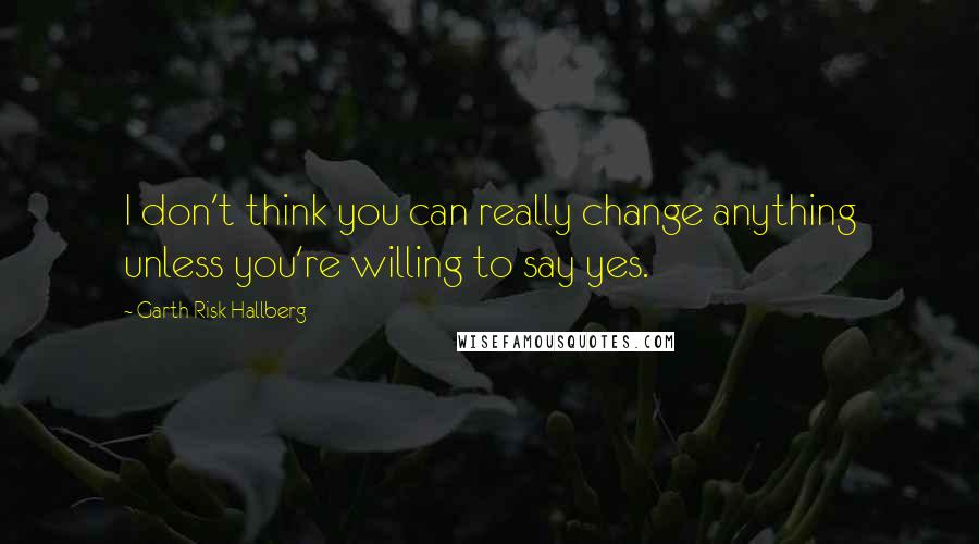 Garth Risk Hallberg Quotes: I don't think you can really change anything unless you're willing to say yes.