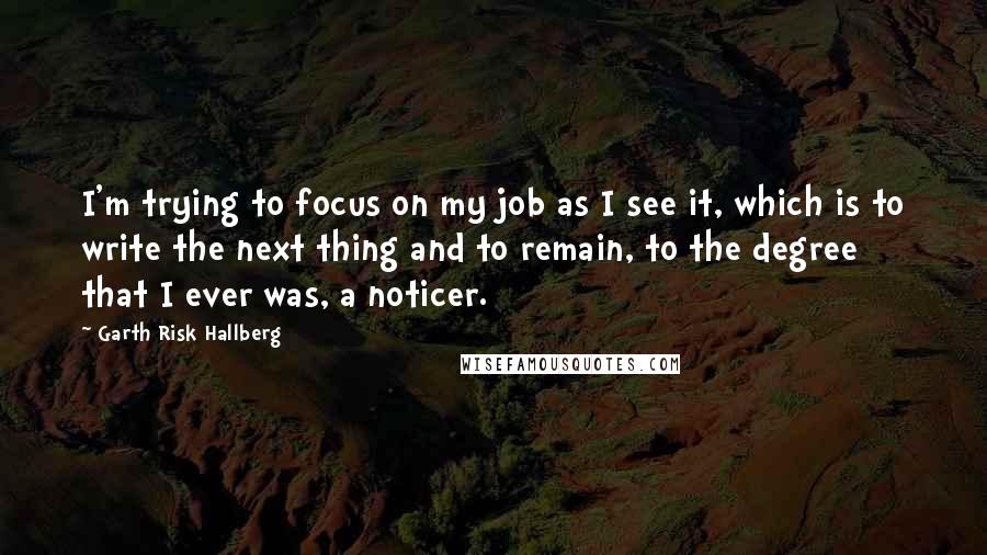 Garth Risk Hallberg Quotes: I'm trying to focus on my job as I see it, which is to write the next thing and to remain, to the degree that I ever was, a noticer.