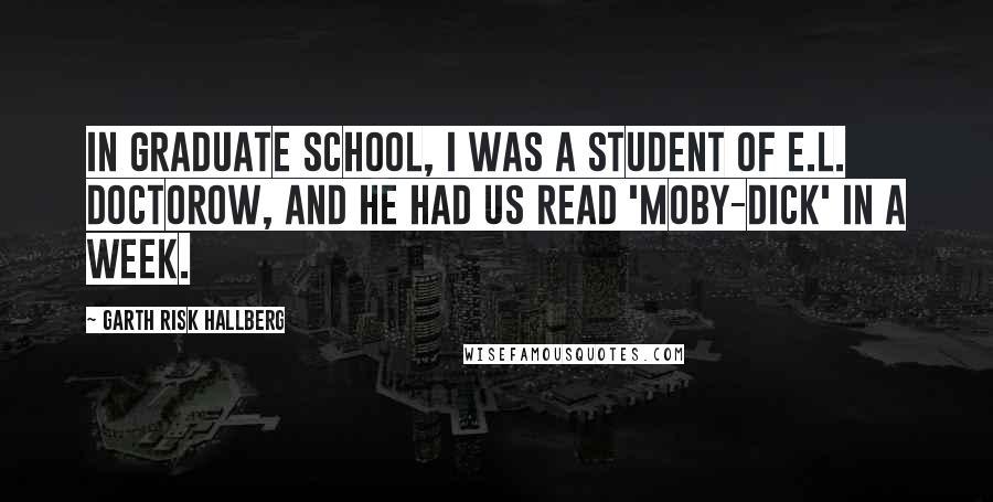 Garth Risk Hallberg Quotes: In graduate school, I was a student of E.L. Doctorow, and he had us read 'Moby-Dick' in a week.