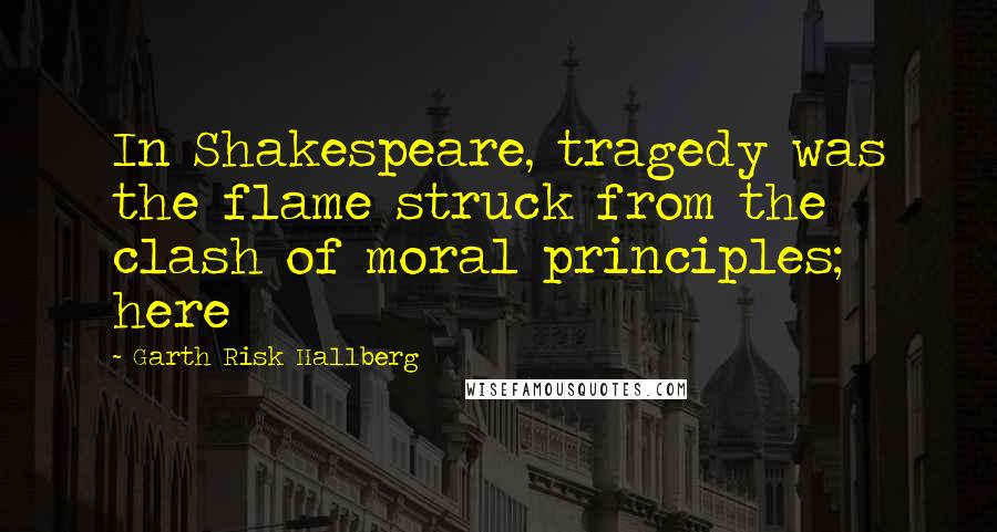 Garth Risk Hallberg Quotes: In Shakespeare, tragedy was the flame struck from the clash of moral principles; here