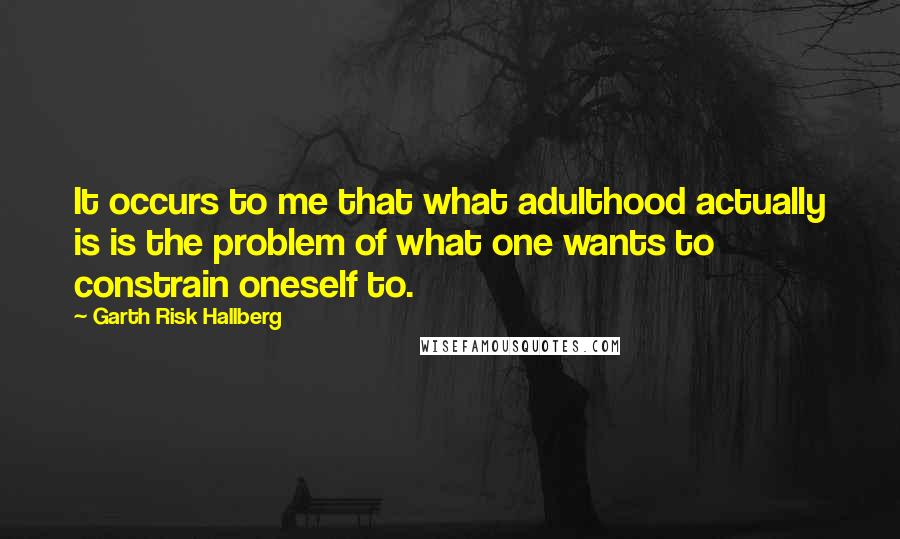 Garth Risk Hallberg Quotes: It occurs to me that what adulthood actually is is the problem of what one wants to constrain oneself to.