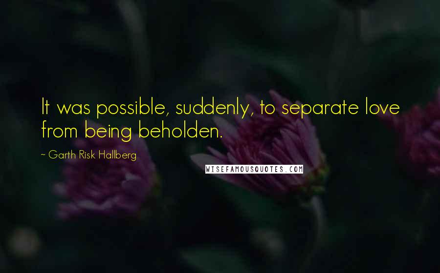 Garth Risk Hallberg Quotes: It was possible, suddenly, to separate love from being beholden.