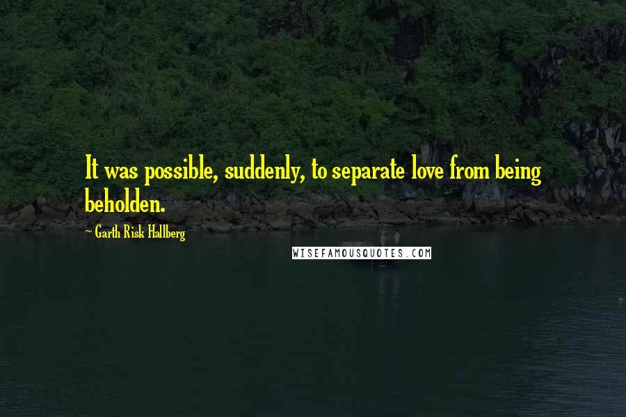 Garth Risk Hallberg Quotes: It was possible, suddenly, to separate love from being beholden.