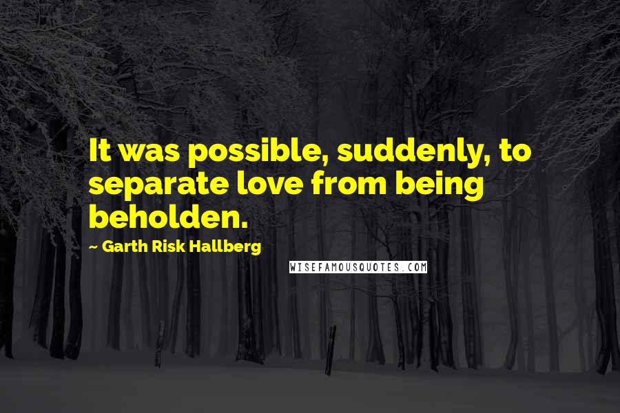 Garth Risk Hallberg Quotes: It was possible, suddenly, to separate love from being beholden.