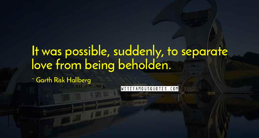 Garth Risk Hallberg Quotes: It was possible, suddenly, to separate love from being beholden.